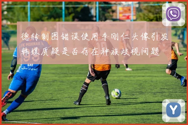 德转制图错误使用李刚仁头像引发韩媒质疑是否存在种族歧视问题