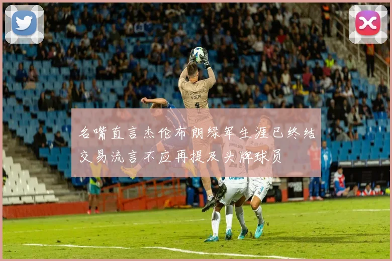 名嘴直言杰伦布朗绿军生涯已终结交易流言不应再提及头牌球员