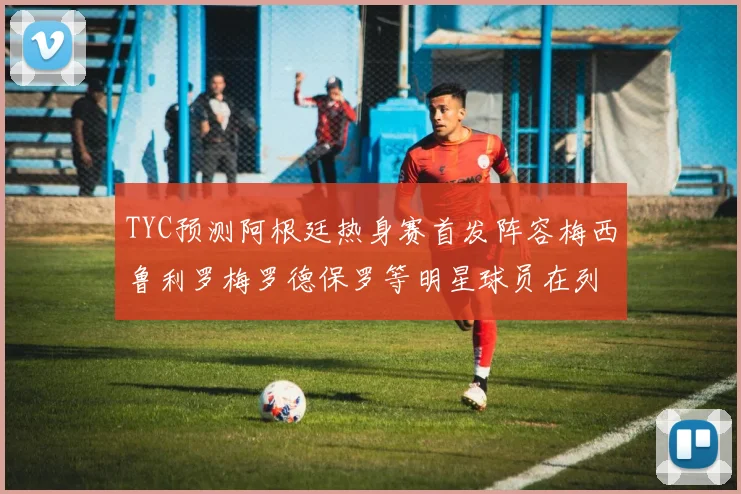 TYC预测阿根廷热身赛首发阵容梅西鲁利罗梅罗德保罗等明星球员在列