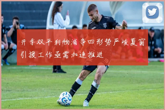 开季双平利物浦争四形势严峻夏窗引援工作亟需加速推进