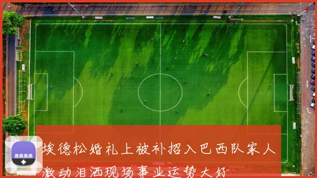 埃德松婚礼上被补招入巴西队家人激动泪洒现场事业运势大好
