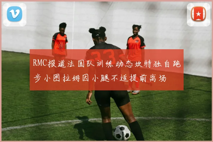 RMC报道法国队训练动态坎特独自跑步小图拉姆因小腿不适提前离场