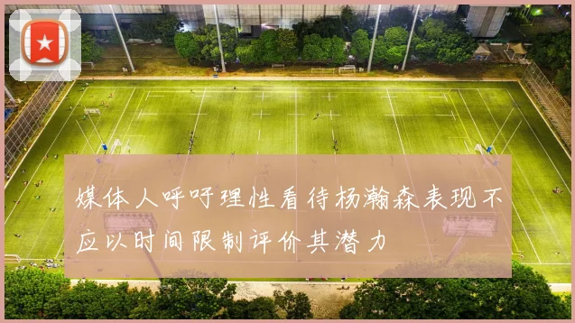 媒体人呼吁理性看待杨瀚森表现不应以时间限制评价其潜力