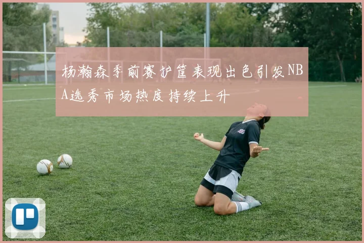 杨瀚森季前赛护筐表现出色引发NBA选秀市场热度持续上升