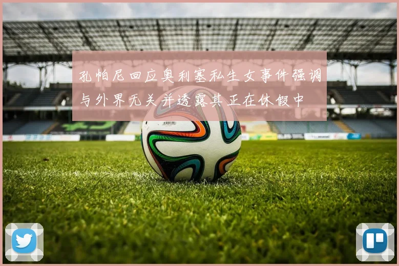 孔帕尼回应奥利塞私生女事件强调与外界无关并透露其正在休假中