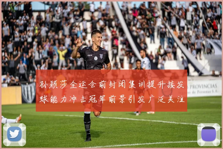 孙颖莎全运会前封闭集训提升接发球能力冲击冠军前景引发广泛关注