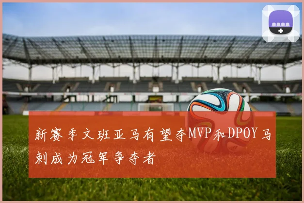 新赛季文班亚马有望夺MVP和DPOY马刺成为冠军争夺者