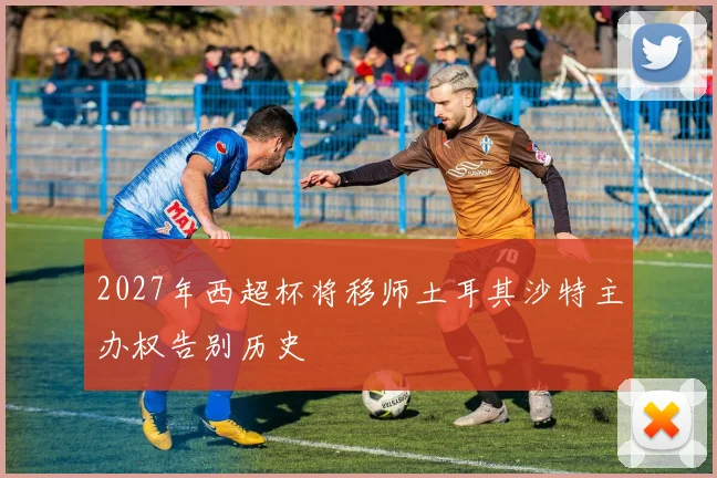 2027年西超杯将移师土耳其沙特主办权告别历史