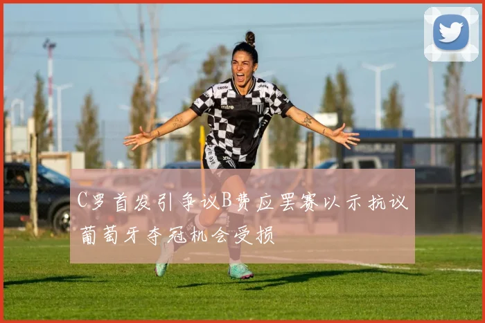 C罗首发引争议B费应罢赛以示抗议葡萄牙夺冠机会受损