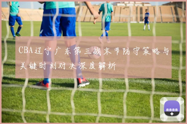 CBA辽宁广东第三战末节防守策略与关键时刻对决深度解析