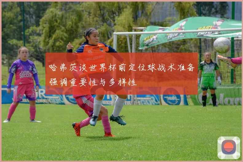 哈弗茨谈世界杯前定位球战术准备强调重要性与多样性